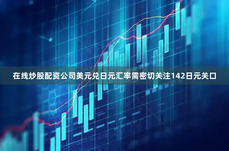在线炒股配资公司美元兑日元汇率需密切关注142日元关口