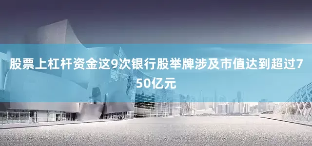 股票上杠杆资金这9次银行股举牌涉及市值达到超过750亿元