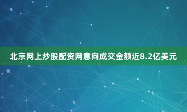 北京网上炒股配资网意向成交金额近8.2亿美元